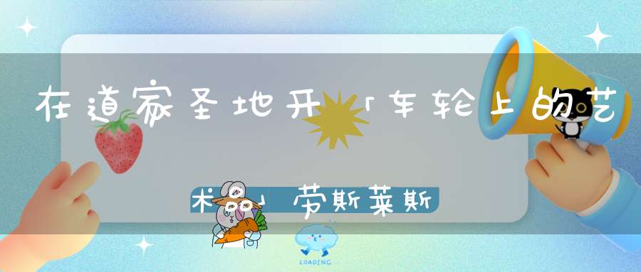 在道家圣地开「车轮上的艺术品」劳斯莱斯是一种怎样的体验