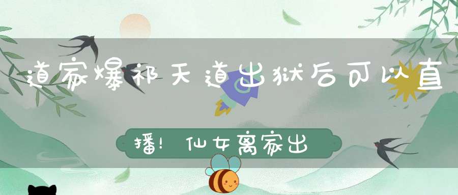 道家爆祁天道出狱后可以直播！仙女离家出走痛哭：我就是最大的笑话！洋妈道歉挽留！